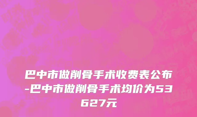 巴中市做削骨手术收费表公布-巴中市做削骨手术均价为53627元