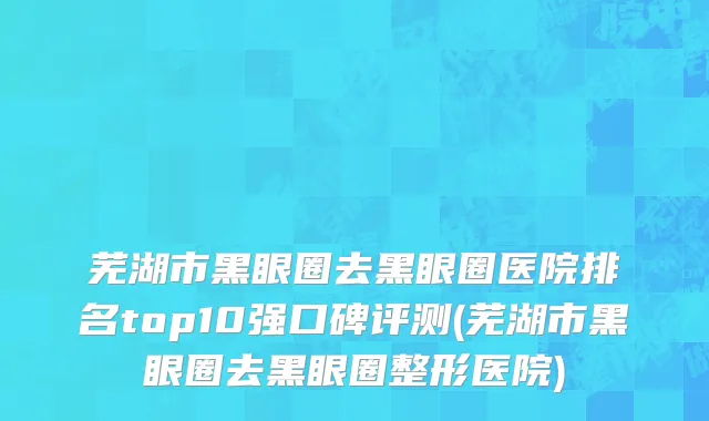 芜湖市黑眼圈去黑眼圈医院排名top10强口碑评测(芜湖市黑眼圈去黑眼圈整形医院)