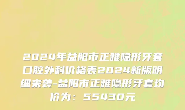 2024年益阳市正雅隐形牙套口腔外科价格表2024新版明细来袭-益阳市正雅隐形牙套均价为：55430元