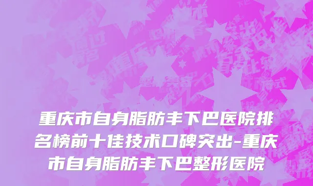 重庆市自身脂肪丰下巴医院排名榜前十佳技术口碑突出-重庆市自身脂肪丰下巴整形医院