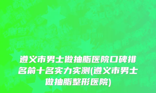 遵义市男士做抽脂医院口碑排名前十名实力实测(遵义市男士做抽脂整形医院)