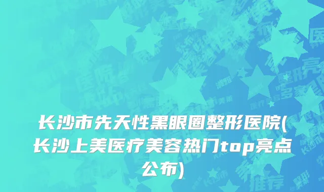长沙市先天性黑眼圈整形医院(长沙上美医疗美容热门top亮点公布)