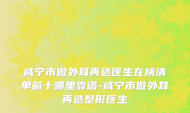 咸宁市做外耳再造医生在榜清单前十哪里靠谱-咸宁市做外耳再造整形医生
