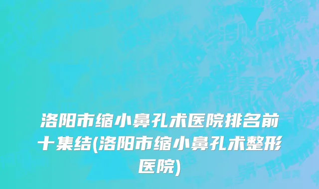洛阳市缩小鼻孔术医院排名前十集结(洛阳市缩小鼻孔术整形医院)