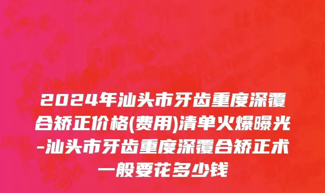 2024年汕头市牙齿重度深覆合矫正价格(费用)清单火爆曝光-汕头市牙齿重度深覆合矫正术一般要花多少钱