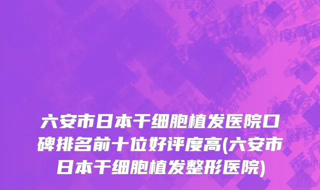 六安市日本干细胞植发医院口碑排名前十位好评度高(六安市日本干细胞植发整形医院)