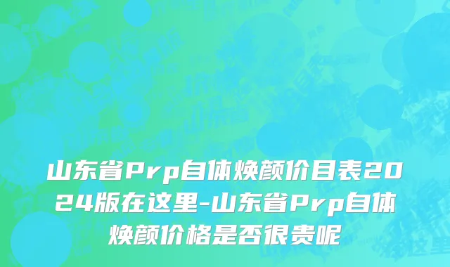 山东省Prp自体焕颜价目表2024版在这里-山东省Prp自体焕颜价格是否很贵呢