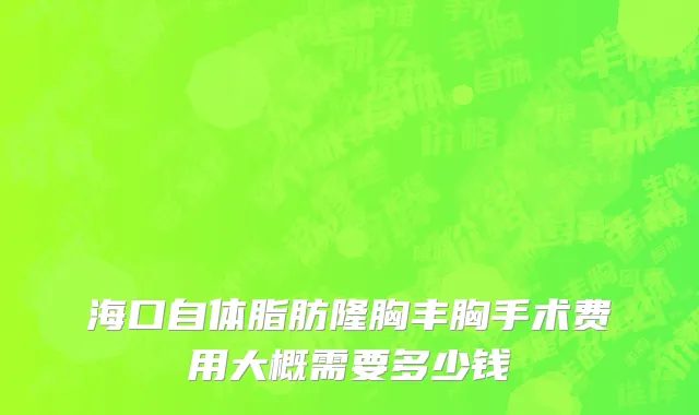 海口自体脂肪隆胸丰胸手术费用大概需要多少钱