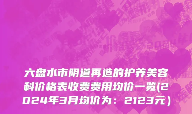 六盘水市阴道再造的护养美容科价格表收费费用均价一览(2024年3月均价为：2123元）