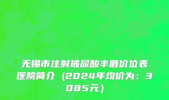 无锡市注射玻尿酸丰唇价位表医院简介 (2024年均价为：3085元）