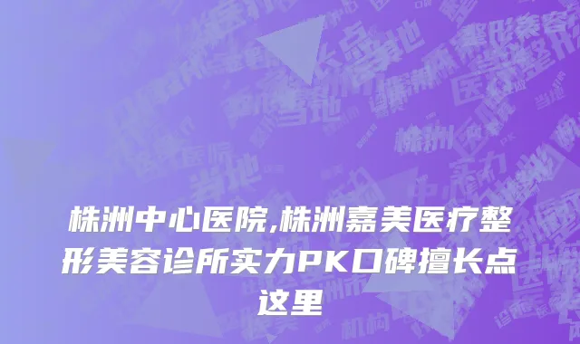 株洲中心医院,株洲嘉美医疗整形美容诊所实力PK口碑擅长点这里