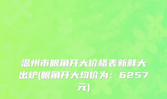 温州市眼角开大价格表新鲜大出炉(眼角开大均价为：6257元)