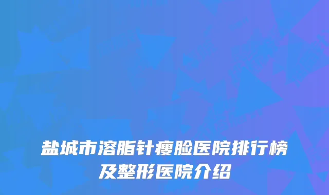 盐城市溶脂针瘦脸医院排行榜及整形医院介绍