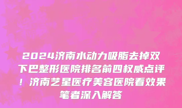 2024济南水动力吸脂去掉双下巴整形医院排名前四权威点评!济南艺星医疗美容医院看效果笔者深入解答