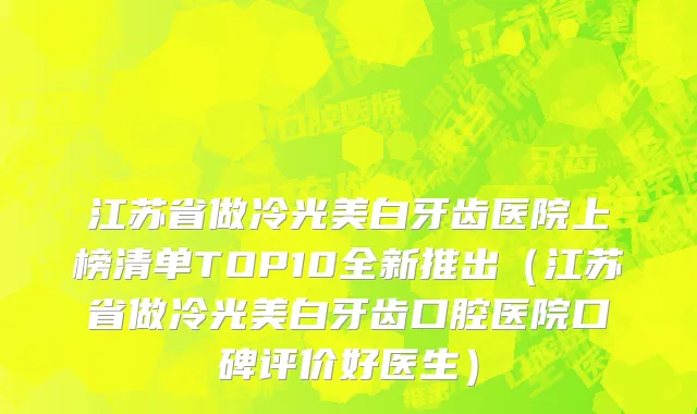 江苏省做冷光美白牙齿医院上榜清单TOP10全新推出（江苏省做冷光美白牙齿口腔医院口碑评价好医生）