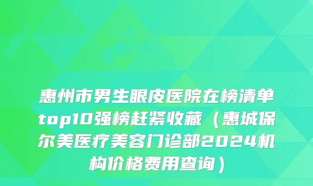 惠州市男生眼皮医院在榜清单top10强榜赶紧收藏（惠城保尔美医疗美容门诊部2024机构价格费用查询）