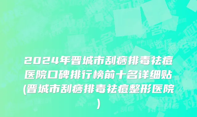 2024年晋城市刮痧排毒祛痘医院口碑排行榜前十名详细贴(晋城市刮痧排毒祛痘整形医院)