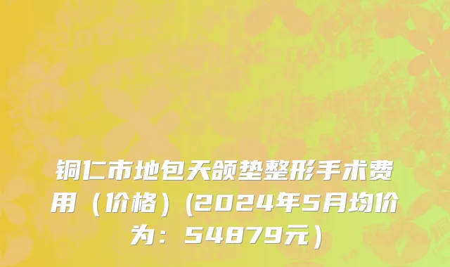 铜仁市地包天颌垫整形手术费用（价格）(2024年5月均价为：54879元）