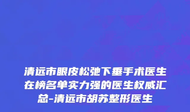 清远市眼皮松弛下垂手术医生在榜名单实力强的医生权威汇总-清远市胡苏整形医生