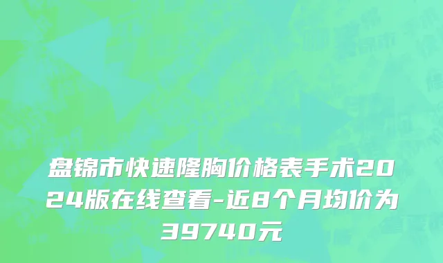 盘锦市快速隆胸价格表手术2024版在线查看-近8个月均价为39740元