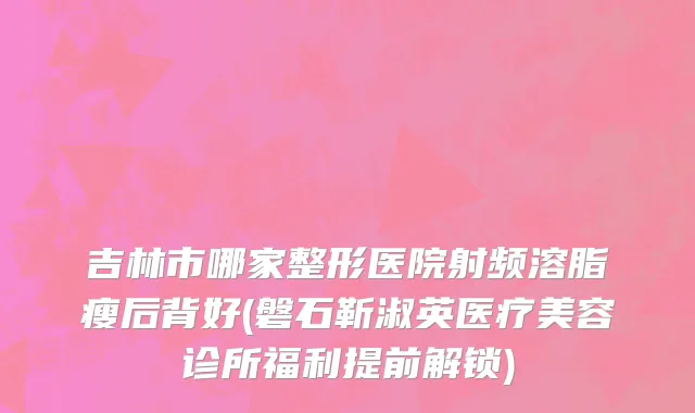 吉林市哪家整形医院射频溶脂瘦后背好(磐石靳淑英医疗美容诊所福利提前解锁)