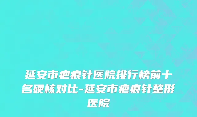 延安市疤痕针医院排行榜前十名硬核对比-延安市疤痕针整形医院