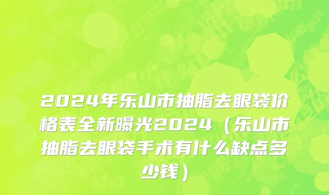 2024年乐山市抽脂去眼袋价格表全新曝光2024（乐山市抽脂去眼袋手术有什么缺点多少钱）