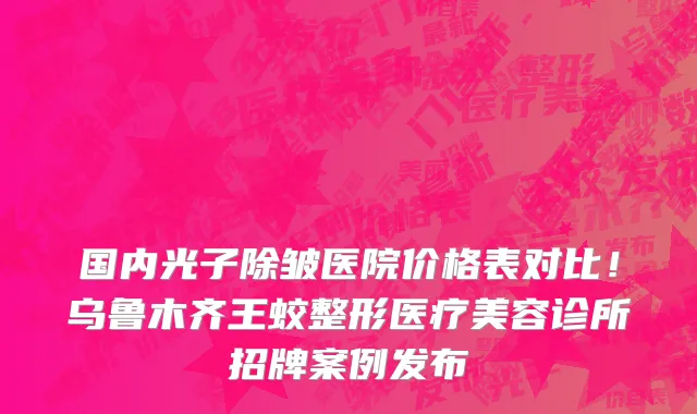 国内光子除皱医院价格表对比!乌鲁木齐王蛟整形医疗美容诊所招牌案例发布
