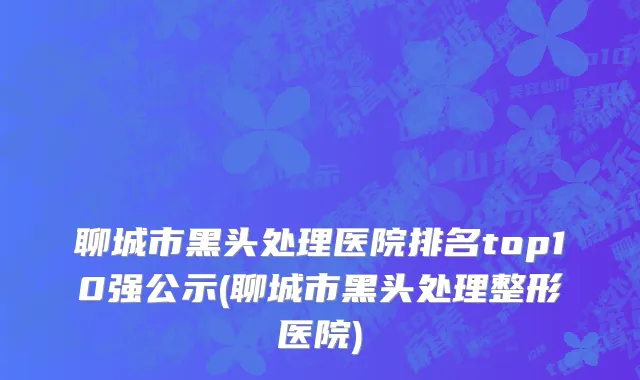 聊城市黑头处理医院排名top10强公示(聊城市黑头处理整形医院)