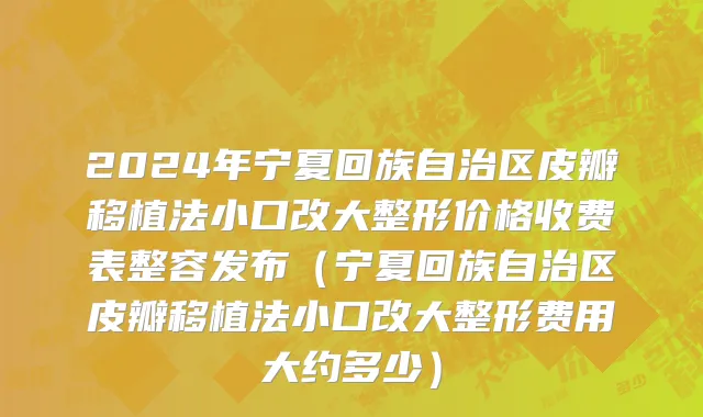 2024年宁夏回族自治区皮瓣移植法小口改大整形价格收费表整容发布（宁夏回族自治区皮瓣移植法小口改大整形费用大约多少）