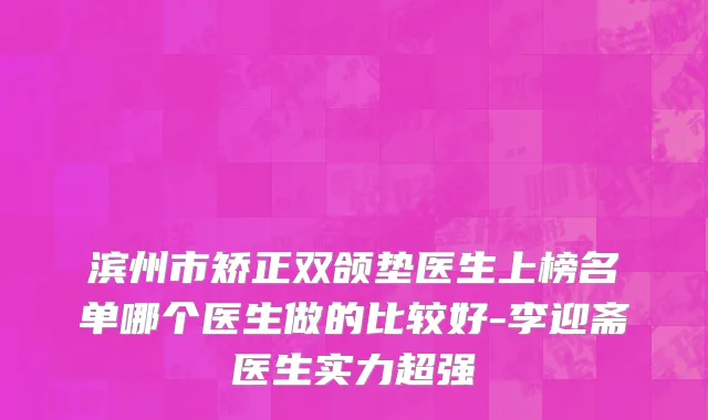 滨州市矫正双颌垫医生上榜名单哪个医生做的比较好-李迎斋医生实力超强