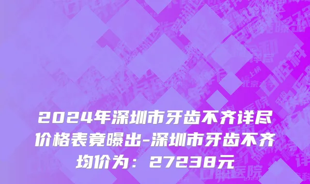 2024年深圳市牙齿不齐详尽价格表竟曝出-深圳市牙齿不齐均价为：27238元