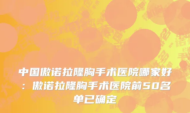 中国傲诺拉隆胸手术医院哪家好：傲诺拉隆胸手术医院前50名单已确定