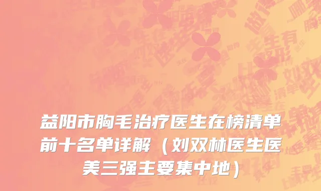 益阳市胸毛治疗医生在榜清单前十名单详解（刘双林医生医美三强主要集中地）