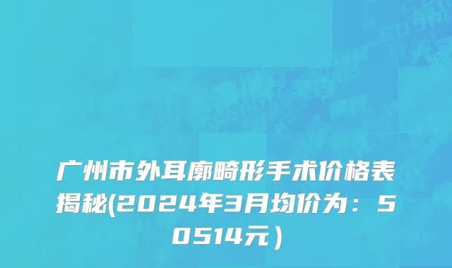 广州市外耳廓畸形手术价格表揭秘(2024年3月均价为：50514元）