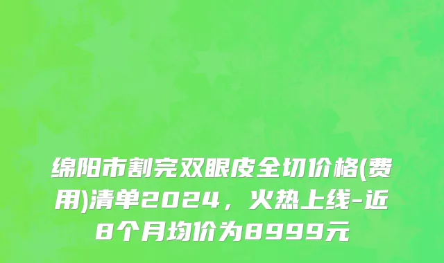 绵阳市割完双眼皮全切价格(费用)清单2024，火热上线-近8个月均价为8999元