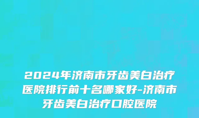 2024年济南市牙齿美白治疗医院排行前十名哪家好-济南市牙齿美白治疗口腔医院