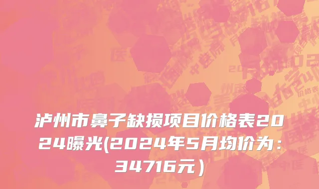 泸州市鼻子缺损项目价格表2024曝光(2024年5月均价为：34716元）