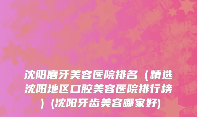 沈阳磨牙美容医院排名（精选沈阳地区口腔美容医院排行榜）(沈阳牙齿美容哪家好)