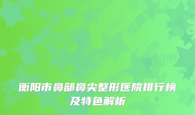 衡阳市鼻部鼻尖整形医院排行榜及特色解析