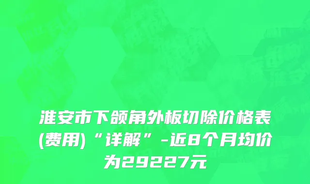 淮安市下颌角外板切除价格表(费用)“详解”-近8个月均价为29227元