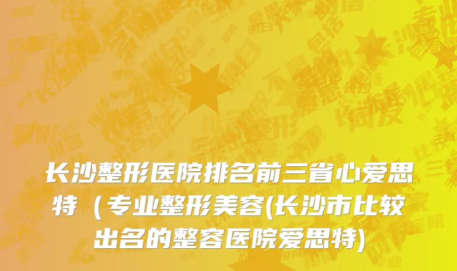 长沙整形医院排名前三省心爱思特（专业整形美容(长沙市比较出名的整容医院爱思特)