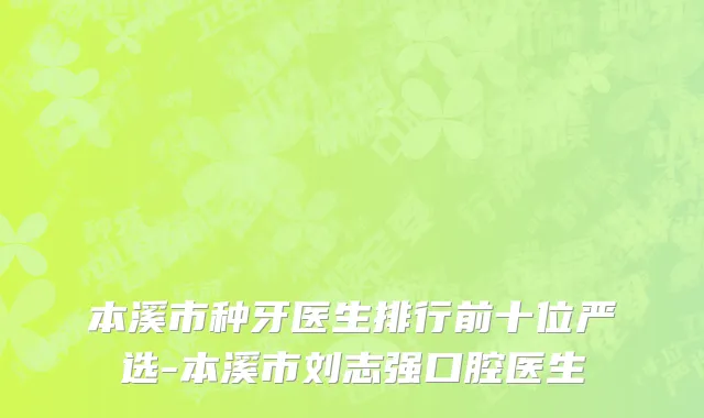 本溪市种牙医生排行前十位严选-本溪市刘志强口腔医生