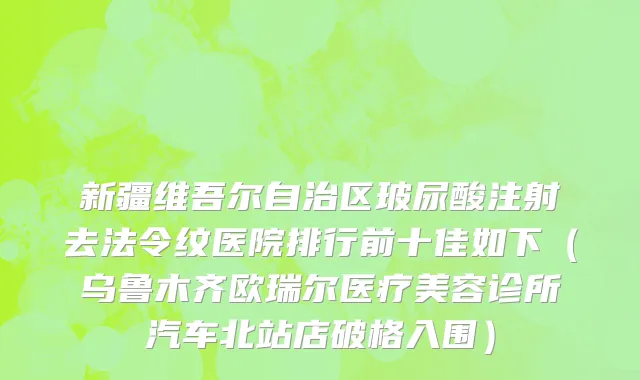 新疆维吾尔自治区玻尿酸注射去法令纹医院排行前十佳如下（乌鲁木齐欧瑞尔医疗美容诊所汽车北站店破格入围）