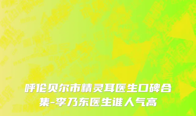 呼伦贝尔市精灵耳医生口碑合集-李乃东医生谁人气高