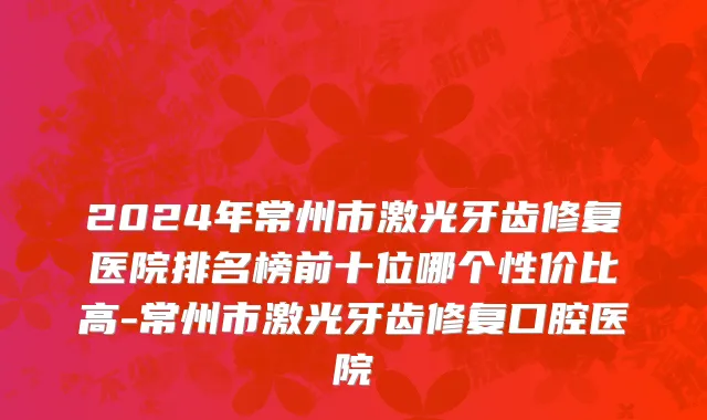 2024年常州市激光牙齿修复医院排名榜前十位哪个性价比高-常州市激光牙齿修复口腔医院