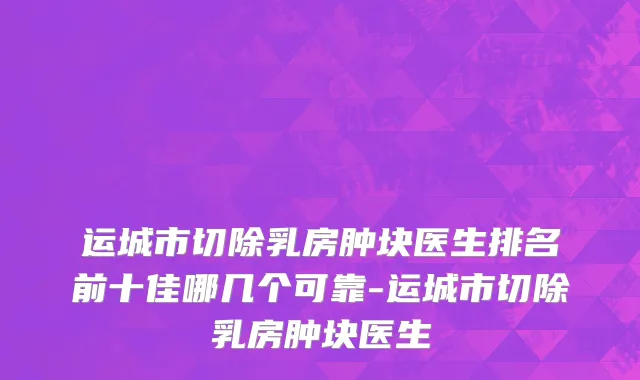 运城市切除乳房肿块医生排名前十佳哪几个可靠-运城市切除乳房肿块医生