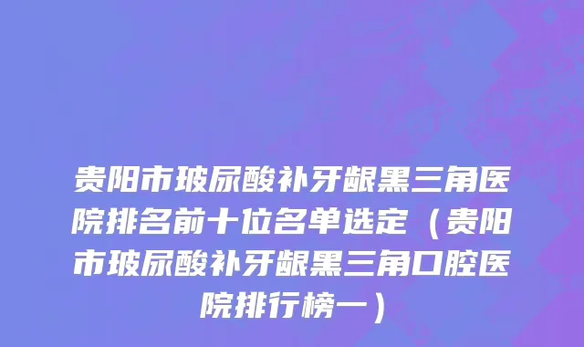 贵阳市玻尿酸补牙龈黑三角医院排名前十位名单选定（贵阳市玻尿酸补牙龈黑三角口腔医院排行榜一）