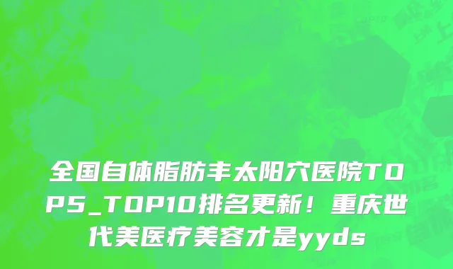 全国自体脂肪丰太阳穴医院TOP5_TOP10排名更新!重庆世代美医疗美容才是yyds