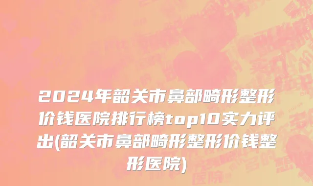 2024年韶关市鼻部畸形整形价钱医院排行榜top10实力评出(韶关市鼻部畸形整形价钱整形医院)